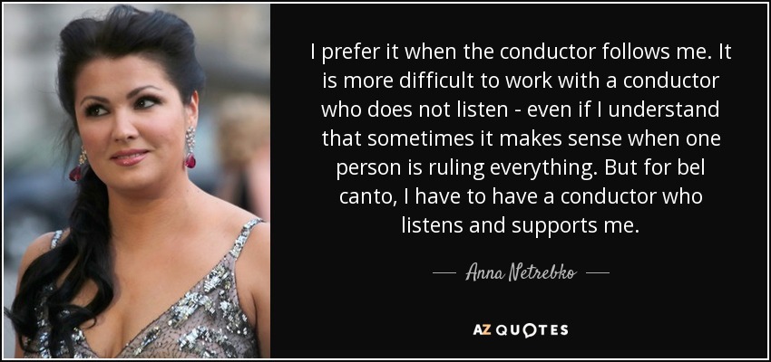 I prefer it when the conductor follows me. It is more difficult to work with a conductor who does not listen - even if I understand that sometimes it makes sense when one person is ruling everything. But for bel canto, I have to have a conductor who listens and supports me. - Anna Netrebko