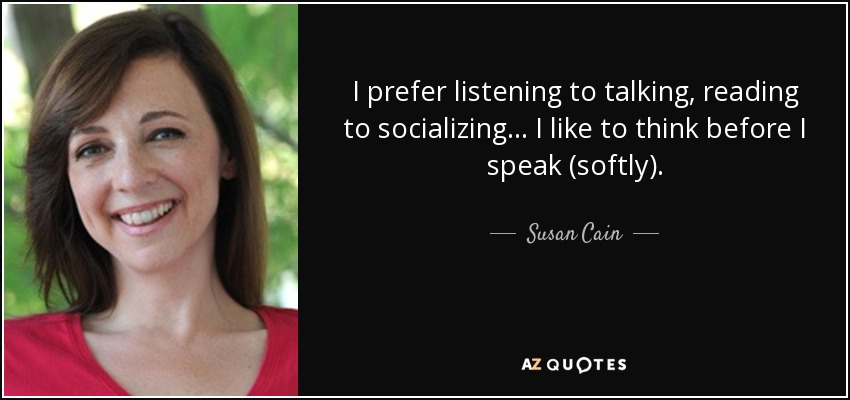 I prefer listening to talking, reading to socializing... I like to think before I speak (softly). - Susan Cain