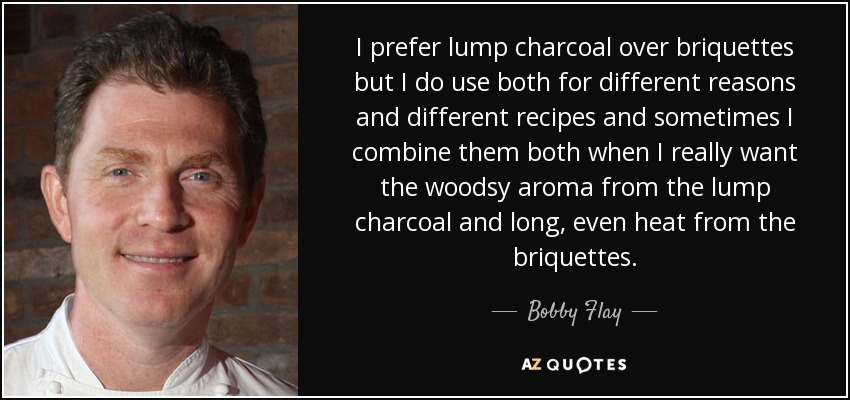 I prefer lump charcoal over briquettes but I do use both for different reasons and different recipes and sometimes I combine them both when I really want the woodsy aroma from the lump charcoal and long, even heat from the briquettes. - Bobby Flay