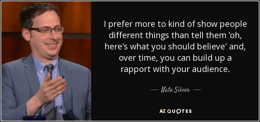 I prefer more to kind of show people different things than tell them 'oh, here's what you should believe' and, over time, you can build up a rapport with your audience. - Nate Silver