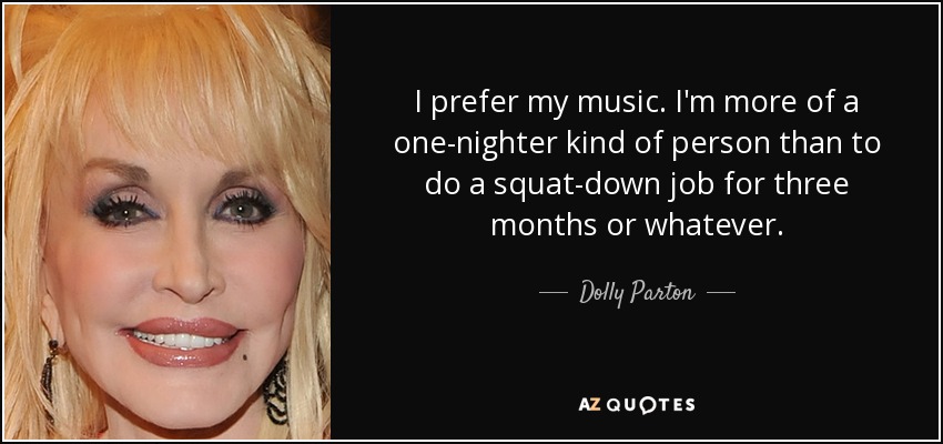I prefer my music. I'm more of a one-nighter kind of person than to do a squat-down job for three months or whatever. - Dolly Parton