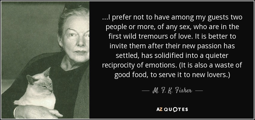 ...I prefer not to have among my guests two people or more, of any sex, who are in the first wild tremours of love. It is better to invite them after their new passion has settled, has solidified into a quieter reciprocity of emotions. (It is also a waste of good food, to serve it to new lovers.) - M. F. K. Fisher