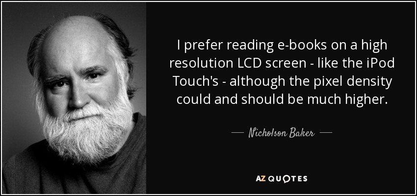 I prefer reading e-books on a high resolution LCD screen - like the iPod Touch's - although the pixel density could and should be much higher. - Nicholson Baker