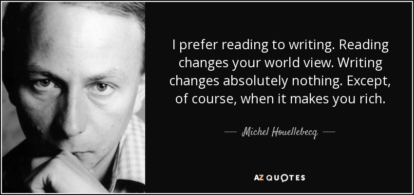 I prefer reading to writing. Reading changes your world view. Writing changes absolutely nothing. Except, of course, when it makes you rich. - Michel Houellebecq