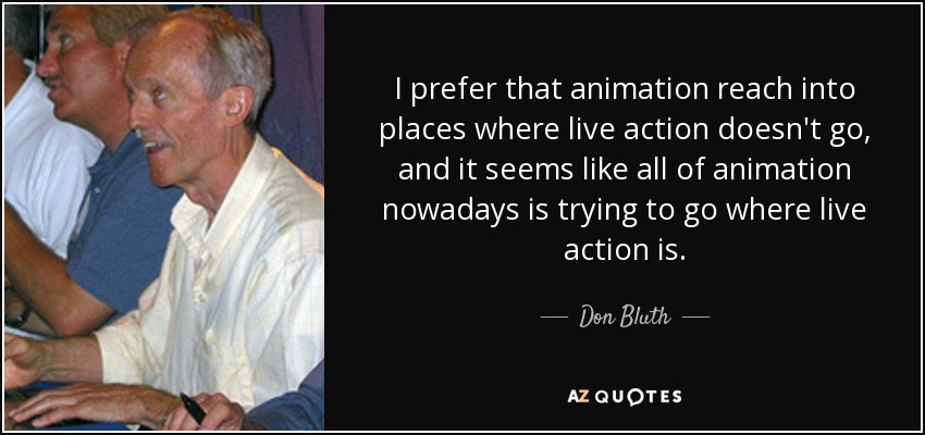 I prefer that animation reach into places where live action doesn't go, and it seems like all of animation nowadays is trying to go where live action is. - Don Bluth