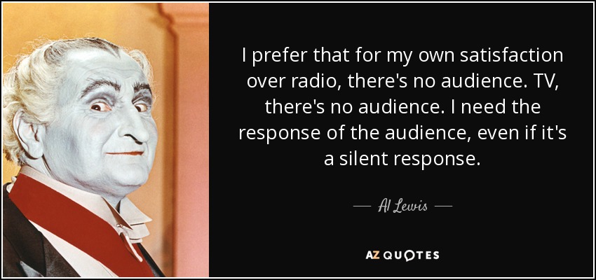 I prefer that for my own satisfaction over radio, there's no audience. TV, there's no audience. I need the response of the audience, even if it's a silent response. - Al Lewis