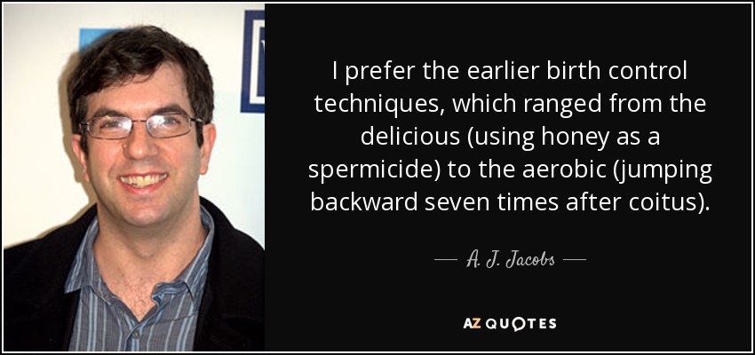 I prefer the earlier birth control techniques, which ranged from the delicious (using honey as a spermicide) to the aerobic (jumping backward seven times after coitus). - A. J. Jacobs