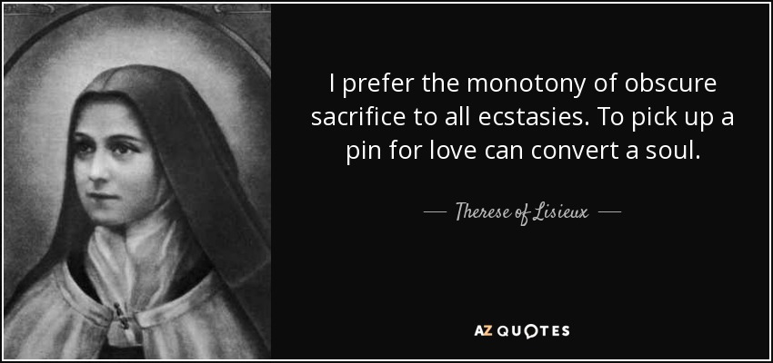 I prefer the monotony of obscure sacrifice to all ecstasies. To pick up a pin for love can convert a soul. - Therese of Lisieux