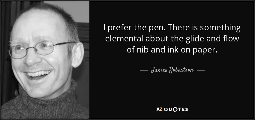I prefer the pen. There is something elemental about the glide and flow of nib and ink on paper. - James Robertson