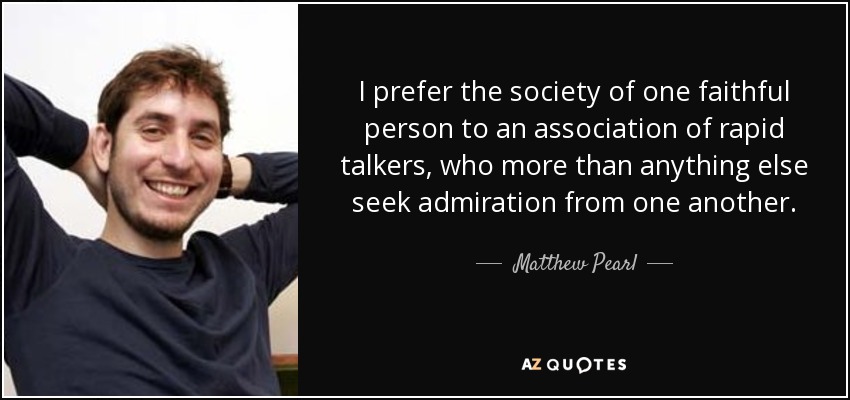 I prefer the society of one faithful person to an association of rapid talkers, who more than anything else seek admiration from one another. - Matthew Pearl
