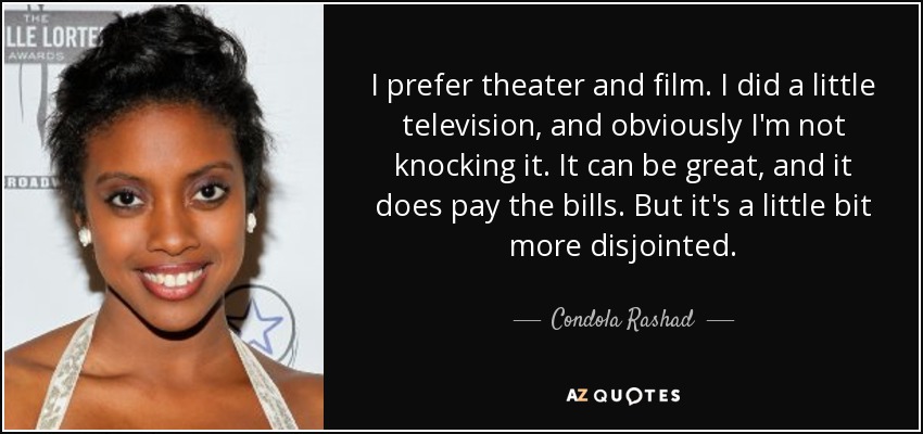 I prefer theater and film. I did a little television, and obviously I'm not knocking it. It can be great, and it does pay the bills. But it's a little bit more disjointed. - Condola Rashad