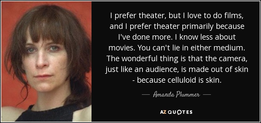 I prefer theater, but I love to do films, and I prefer theater primarily because I've done more. I know less about movies. You can't lie in either medium. The wonderful thing is that the camera, just like an audience, is made out of skin - because celluloid is skin. - Amanda Plummer