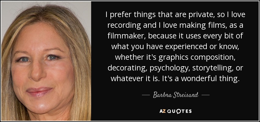 I prefer things that are private, so I love recording and I love making films, as a filmmaker, because it uses every bit of what you have experienced or know, whether it's graphics composition, decorating, psychology, storytelling, or whatever it is. It's a wonderful thing. - Barbra Streisand