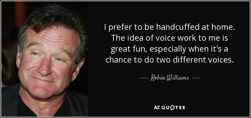 I prefer to be handcuffed at home. The idea of voice work to me is great fun, especially when it's a chance to do two different voices. - Robin Williams