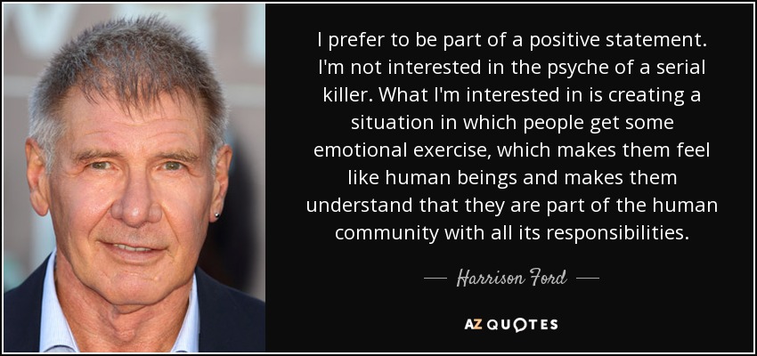 I prefer to be part of a positive statement. I'm not interested in the psyche of a serial killer. What I'm interested in is creating a situation in which people get some emotional exercise, which makes them feel like human beings and makes them understand that they are part of the human community with all its responsibilities. - Harrison Ford