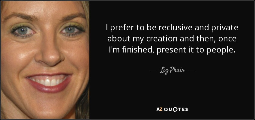 I prefer to be reclusive and private about my creation and then, once I'm finished, present it to people. - Liz Phair