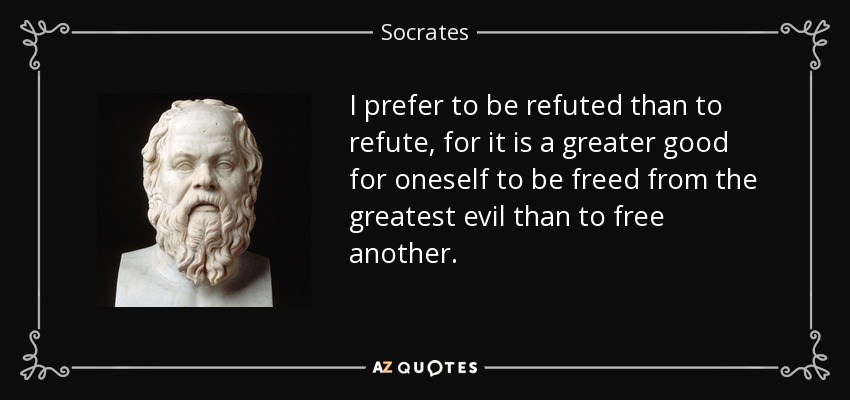 I prefer to be refuted than to refute, for it is a greater good for oneself to be freed from the greatest evil than to free another. - Socrates
