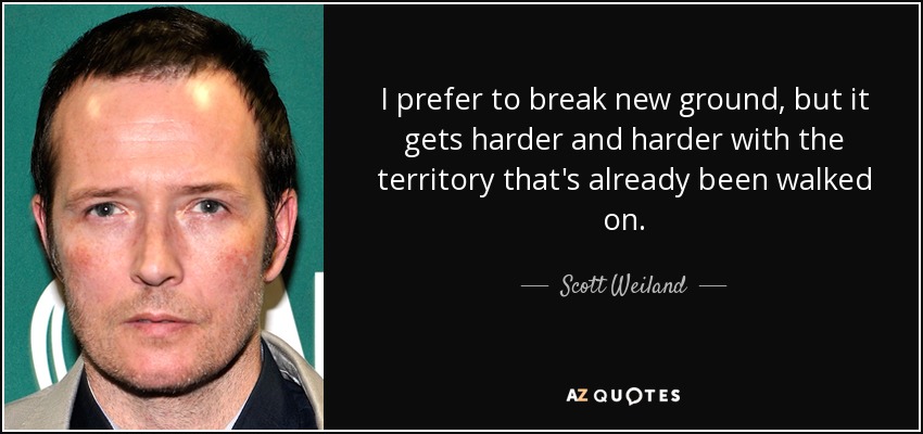 I prefer to break new ground, but it gets harder and harder with the territory that's already been walked on. - Scott Weiland