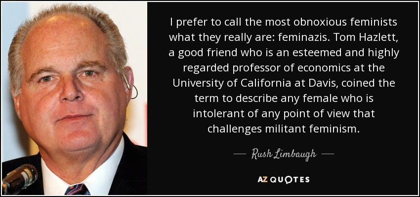 I prefer to call the most obnoxious feminists what they really are: feminazis. Tom Hazlett, a good friend who is an esteemed and highly regarded professor of economics at the University of California at Davis, coined the term to describe any female who is intolerant of any point of view that challenges militant feminism. - Rush Limbaugh
