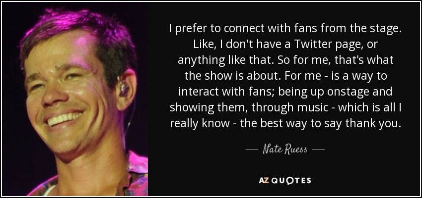 I prefer to connect with fans from the stage. Like, I don't have a Twitter page, or anything like that. So for me, that's what the show is about. For me - is a way to interact with fans; being up onstage and showing them, through music - which is all I really know - the best way to say thank you. - Nate Ruess