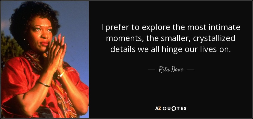 I prefer to explore the most intimate moments, the smaller, crystallized details we all hinge our lives on. - Rita Dove