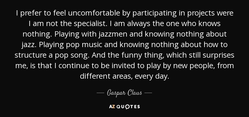 I prefer to feel uncomfortable by participating in projects were I am not the specialist. I am always the one who knows nothing. Playing with jazzmen and knowing nothing about jazz. Playing pop music and knowing nothing about how to structure a pop song. And the funny thing, which still surprises me, is that I continue to be invited to play by new people, from different areas, every day. - Gaspar Claus