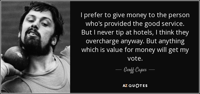 I prefer to give money to the person who's provided the good service. But I never tip at hotels, I think they overcharge anyway. But anything which is value for money will get my vote. - Geoff Capes