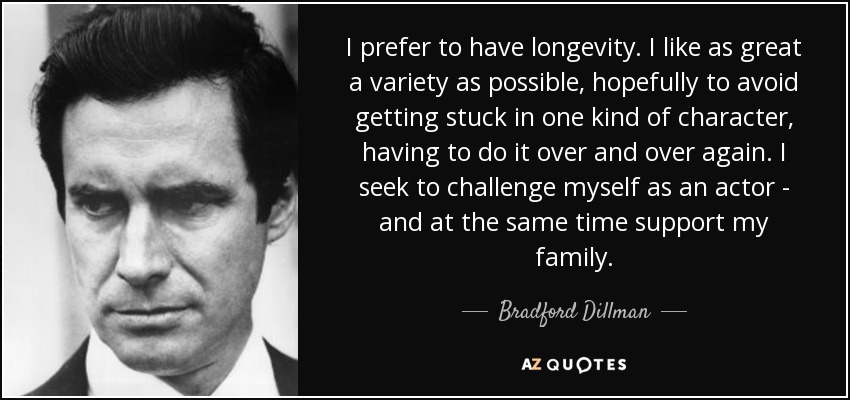 I prefer to have longevity. I like as great a variety as possible, hopefully to avoid getting stuck in one kind of character, having to do it over and over again. I seek to challenge myself as an actor - and at the same time support my family. - Bradford Dillman