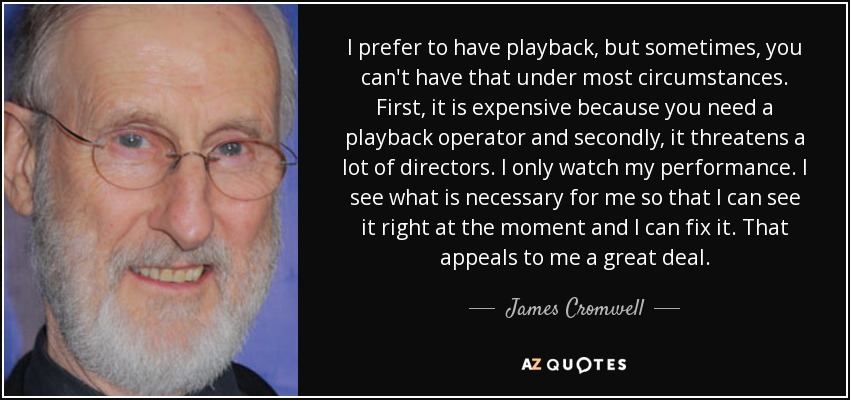 I prefer to have playback, but sometimes, you can't have that under most circumstances. First, it is expensive because you need a playback operator and secondly, it threatens a lot of directors. I only watch my performance. I see what is necessary for me so that I can see it right at the moment and I can fix it. That appeals to me a great deal. - James Cromwell