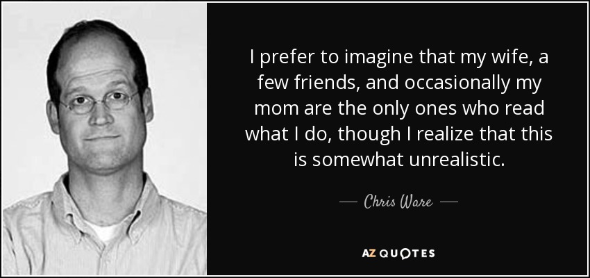 I prefer to imagine that my wife, a few friends, and occasionally my mom are the only ones who read what I do, though I realize that this is somewhat unrealistic. - Chris Ware