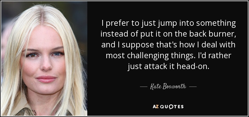I prefer to just jump into something instead of put it on the back burner, and I suppose that's how I deal with most challenging things. I'd rather just attack it head-on. - Kate Bosworth