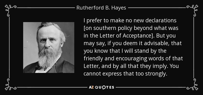 I prefer to make no new declarations [on southern policy beyond what was in the Letter of Acceptance]. But you may say, if you deem it advisable, that you know that I will stand by the friendly and encouraging words of that Letter, and by all that they imply. You cannot express that too strongly. - Rutherford B. Hayes