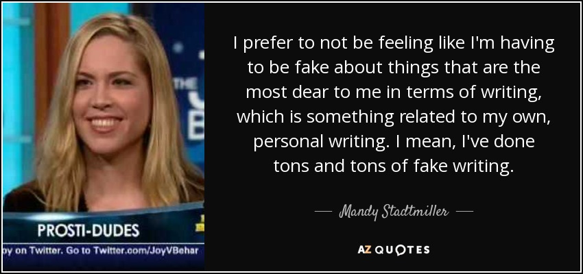 I prefer to not be feeling like I'm having to be fake about things that are the most dear to me in terms of writing, which is something related to my own, personal writing. I mean, I've done tons and tons of fake writing. - Mandy Stadtmiller