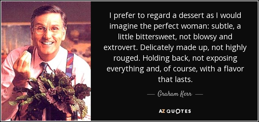 I prefer to regard a dessert as I would imagine the perfect woman: subtle, a little bittersweet, not blowsy and extrovert. Delicately made up, not highly rouged. Holding back, not exposing everything and, of course, with a flavor that lasts. - Graham Kerr