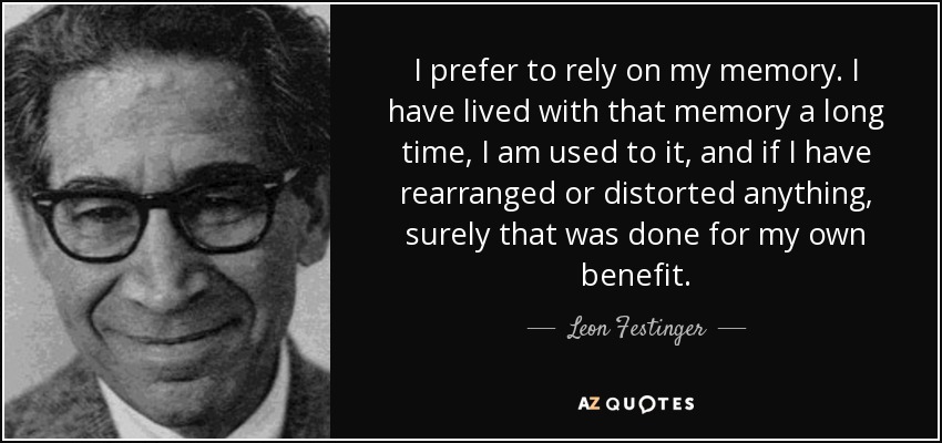 I prefer to rely on my memory. I have lived with that memory a long time, I am used to it, and if I have rearranged or distorted anything, surely that was done for my own benefit. - Leon Festinger