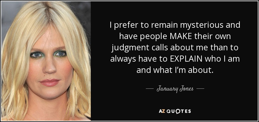 I prefer to remain mysterious and have people MAKE their own judgment calls about me than to always have to EXPLAIN who I am and what I’m about. - January Jones
