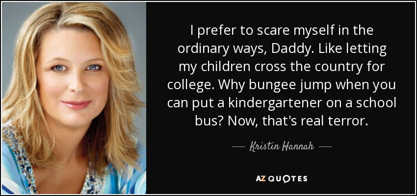 I prefer to scare myself in the ordinary ways, Daddy. Like letting my children cross the country for college. Why bungee jump when you can put a kindergartener on a school bus? Now, that's real terror. - Kristin Hannah