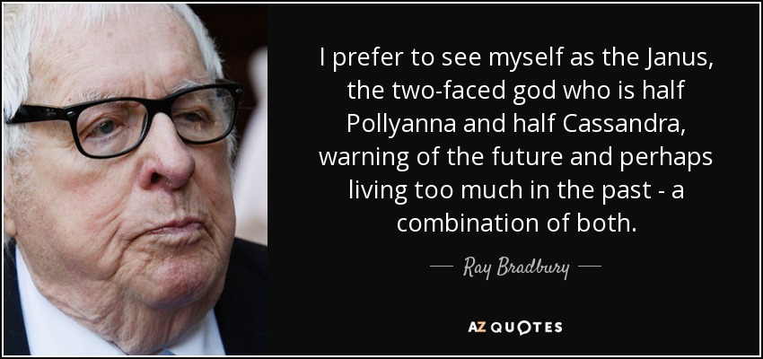 I prefer to see myself as the Janus, the two-faced god who is half Pollyanna and half Cassandra, warning of the future and perhaps living too much in the past - a combination of both. - Ray Bradbury