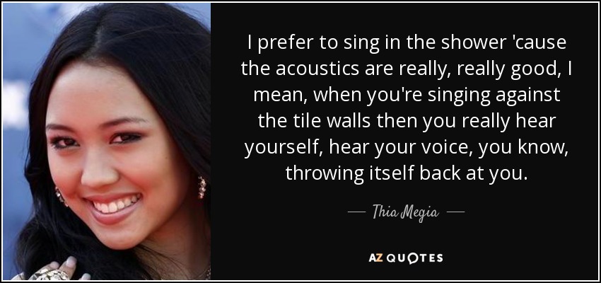I prefer to sing in the shower 'cause the acoustics are really, really good, I mean, when you're singing against the tile walls then you really hear yourself, hear your voice, you know, throwing itself back at you. - Thia Megia