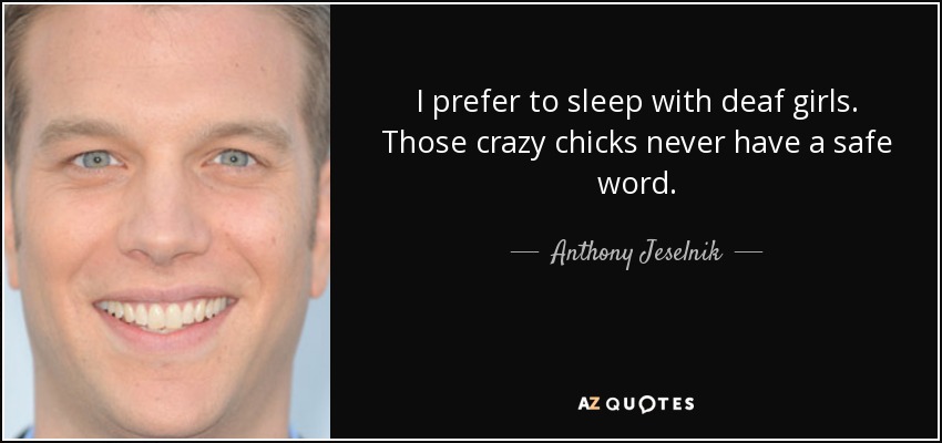I prefer to sleep with deaf girls. Those crazy chicks never have a safe word. - Anthony Jeselnik