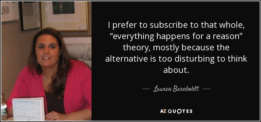 I prefer to subscribe to that whole, “everything happens for a reason” theory, mostly because the alternative is too disturbing to think about. - Lauren Barnholdt