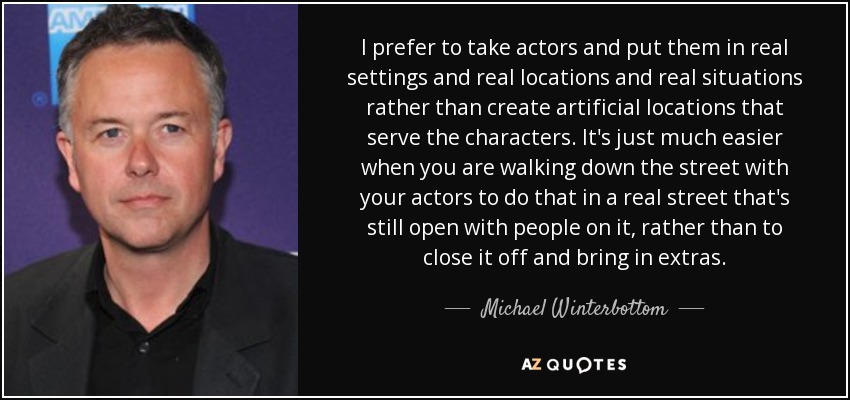 I prefer to take actors and put them in real settings and real locations and real situations rather than create artificial locations that serve the characters. It's just much easier when you are walking down the street with your actors to do that in a real street that's still open with people on it, rather than to close it off and bring in extras. - Michael Winterbottom