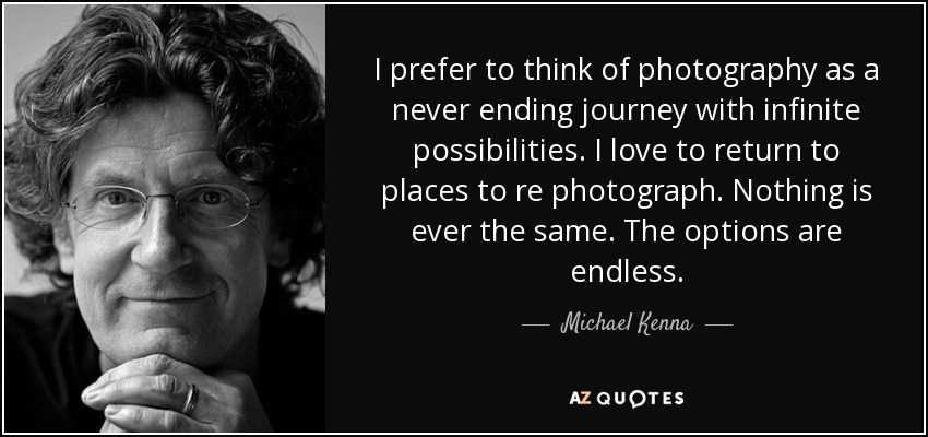 I prefer to think of photography as a never ending journey with infinite possibilities. I love to return to places to re photograph. Nothing is ever the same. The options are endless. - Michael Kenna