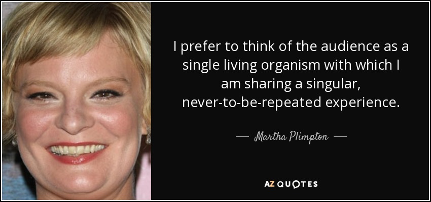 I prefer to think of the audience as a single living organism with which I am sharing a singular, never-to-be-repeated experience. - Martha Plimpton