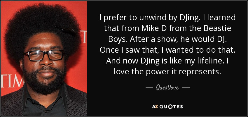 I prefer to unwind by DJing. I learned that from Mike D from the Beastie Boys. After a show, he would DJ. Once I saw that, I wanted to do that. And now DJing is like my lifeline. I love the power it represents. - Questlove