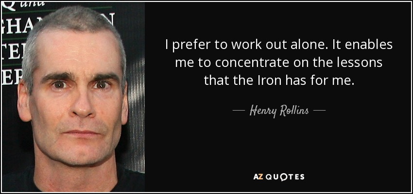 I prefer to work out alone. It enables me to concentrate on the lessons that the Iron has for me. - Henry Rollins