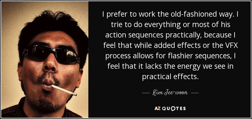 I prefer to work the old-fashioned way. I trie to do everything or most of his action sequences practically, because I feel that while added effects or the VFX process allows for flashier sequences, I feel that it lacks the energy we see in practical effects. - Kim Jee-woon