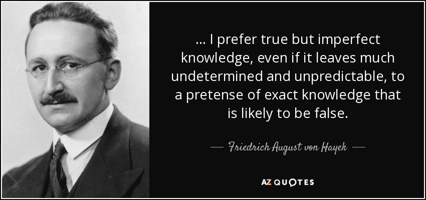 ... I prefer true but imperfect knowledge, even if it leaves much undetermined and unpredictable, to a pretense of exact knowledge that is likely to be false. - Friedrich August von Hayek