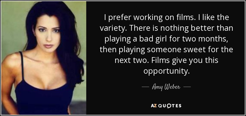 I prefer working on films. I like the variety. There is nothing better than playing a bad girl for two months, then playing someone sweet for the next two. Films give you this opportunity. - Amy Weber