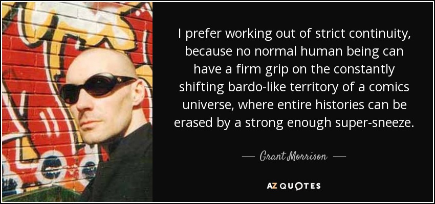 I prefer working out of strict continuity, because no normal human being can have a firm grip on the constantly shifting bardo-like territory of a comics universe, where entire histories can be erased by a strong enough super-sneeze. - Grant Morrison